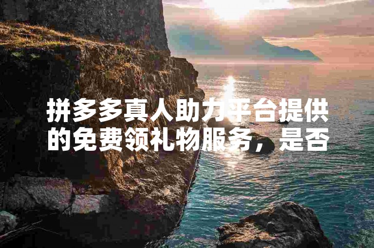 拼多多真人助力平台提供的免费领礼物服务，是否真的如其所宣传的那样可靠？