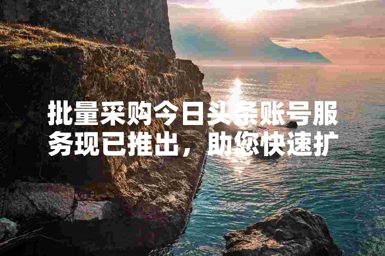批量采购今日头条账号服务现已推出，助您快速扩充自媒体矩阵。