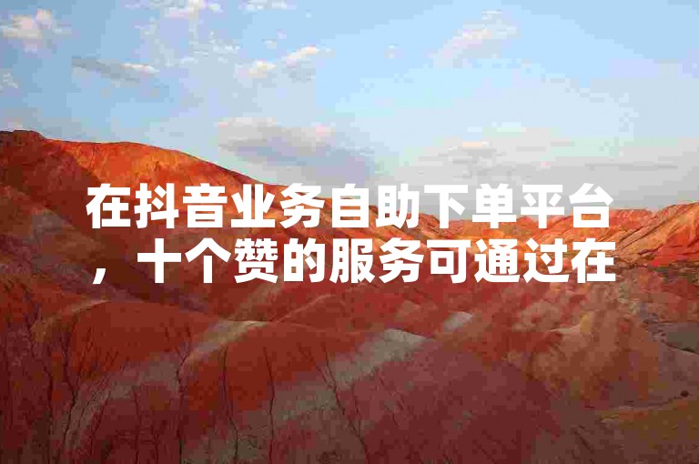 在抖音业务自助下单平台，十个赞的服务可通过在线微信轻松获取。