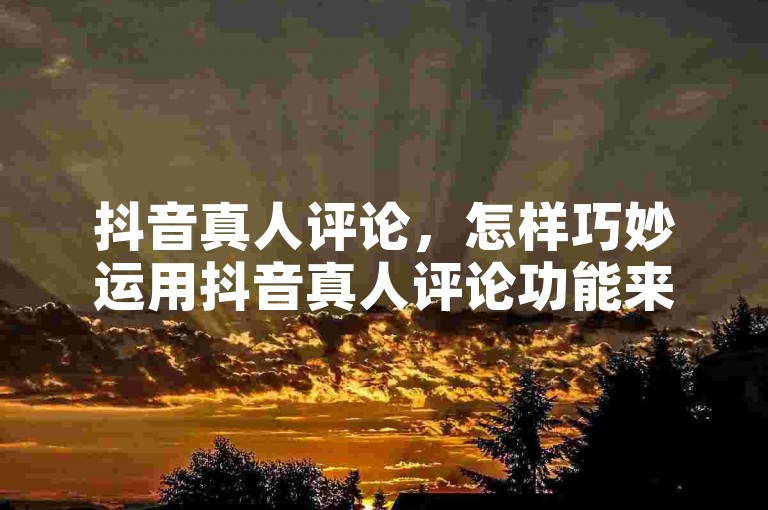 抖音真人评论，怎样巧妙运用抖音真人评论功能来提高视频的可见度？