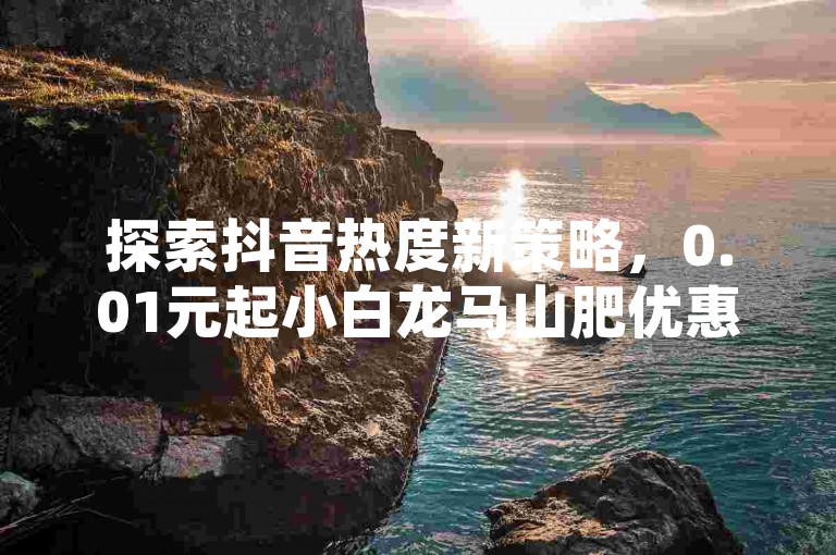探索抖音热度新策略，0.01元起小白龙马山肥优惠不断；QQ空间访客激增秘籍，免费手机应用助你人气爆棚；全民K歌听众翻倍技巧，超值刷量服务火热上线！
