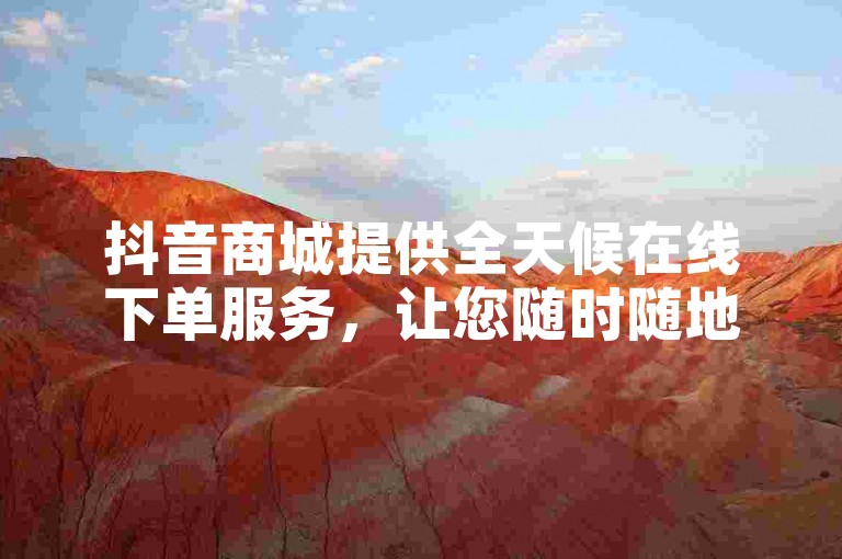 抖音商城提供全天候在线下单服务，让您随时随地畅享购物乐趣。