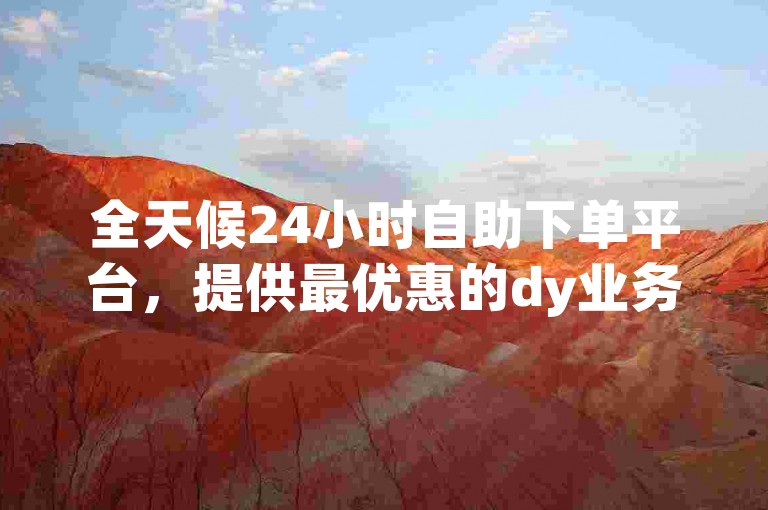 全天候24小时自助下单平台，提供最优惠的dy业务自助下单服务，仅需10赞即可享受在线优惠。