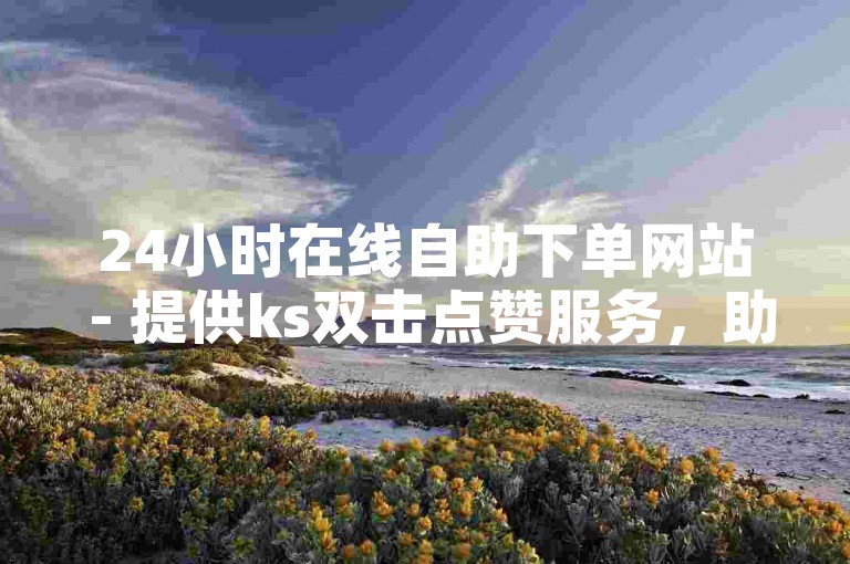 24小时在线自助下单网站 - 提供ks双击点赞服务，助力账号快速涨粉。
