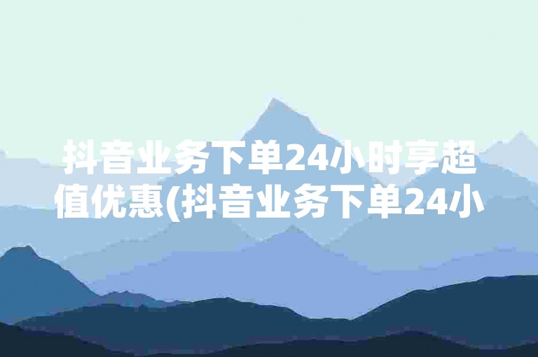 抖音业务下单24小时享超值优惠(抖音业务下单24小时便宜)