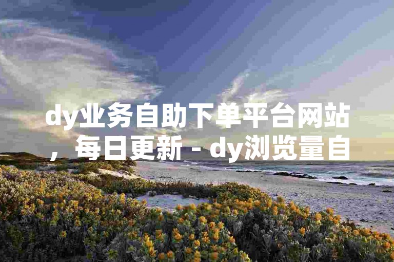 dy业务自助下单平台网站，每日更新 - dy浏览量自助下单平台网站，实时高效。