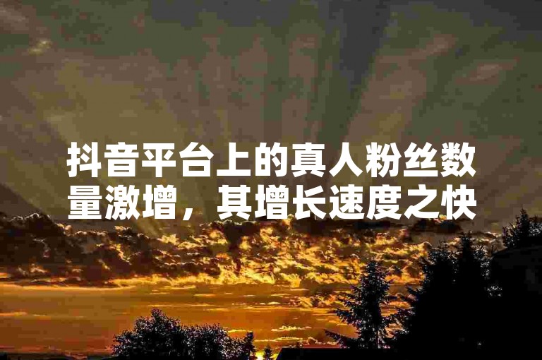 抖音平台上的真人粉丝数量激增，其增长速度之快令人咋舌。