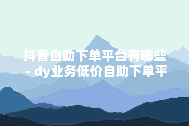 抖音自助下单平台有哪些 - dy业务低价自助下单平台真人