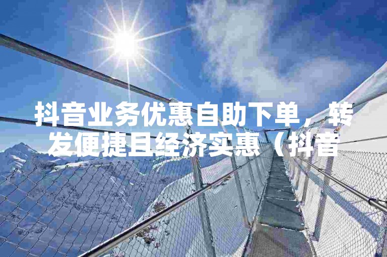 抖音业务优惠自助下单，转发便捷且经济实惠（抖音业务优惠自助下单，快速响应w8h婰net平台）。