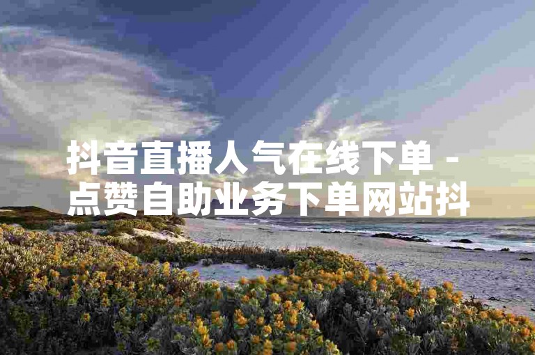 抖音直播人气在线下单 - 点赞自助业务下单网站抖音