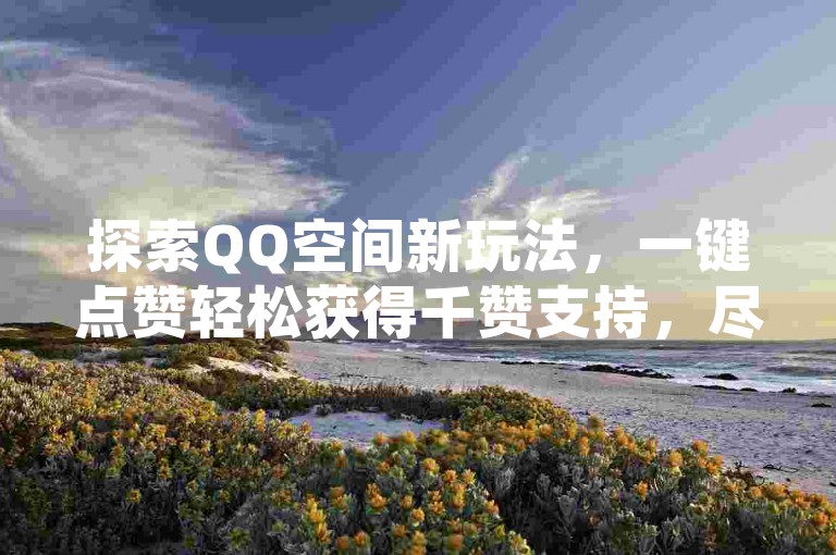 探索QQ空间新玩法，一键点赞轻松获得千赞支持，尽在全天候自助下单平台。