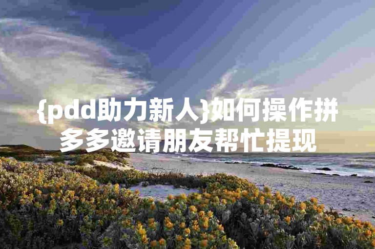 {pdd助力新人}如何操作拼多多邀请朋友帮忙提现