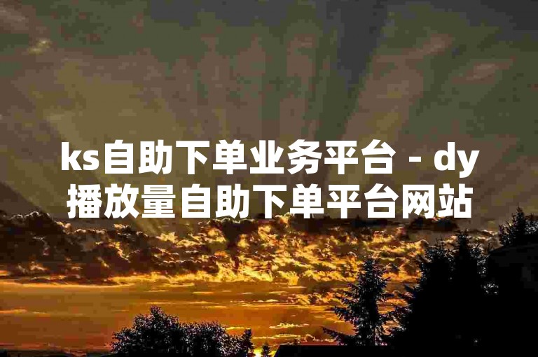 ks自助下单业务平台 - dy播放量自助下单平台网站真人