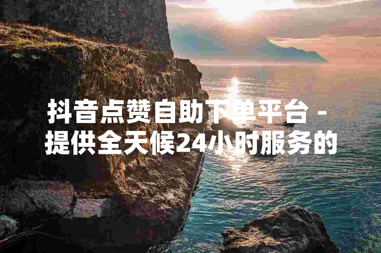 抖音点赞自助下单平台 - 提供全天候24小时服务的dy赞自助下单网站。