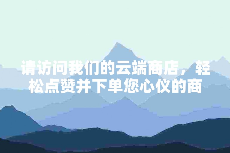 请访问我们的云端商店，轻松点赞并下单您心仪的商品。