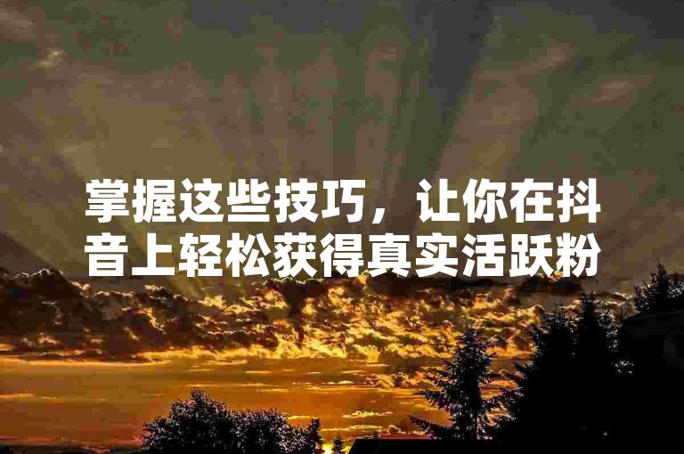 掌握这些技巧，让你在抖音上轻松获得真实活跃粉丝。