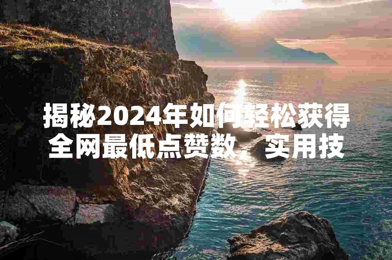 揭秘2024年如何轻松获得全网最低点赞数，实用技巧大公开！