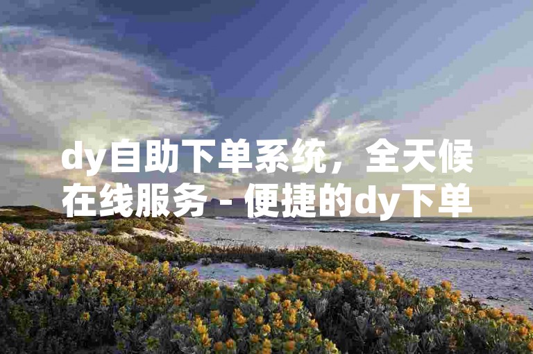 dy自助下单系统，全天候在线服务 - 便捷的dy下单小程序。