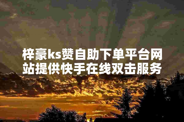 梓豪ks赞自助下单平台网站提供快手在线双击服务，价格亲民。