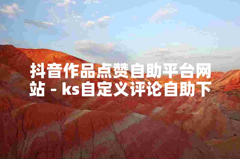 抖音作品点赞自助平台网站 - ks自定义评论自助下单平台