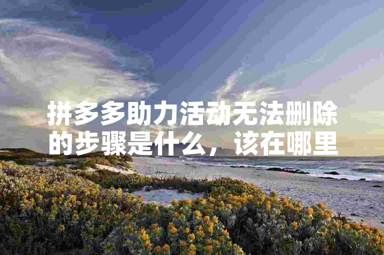 拼多多助力活动无法删除的步骤是什么，该在哪里操作？