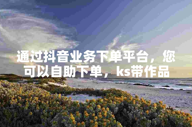 通过抖音业务下单平台，您可以自助下单，ks带作品和粉丝服务。