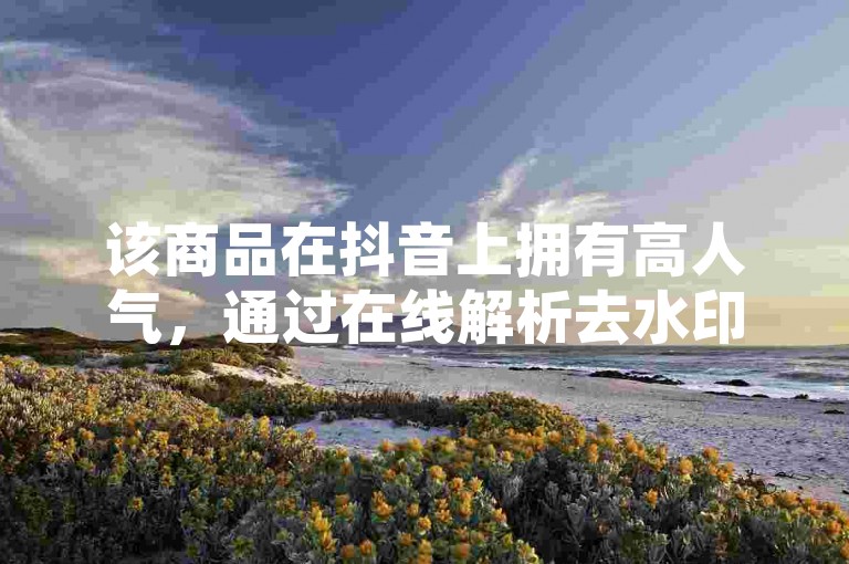 该商品在抖音上拥有高人气，通过在线解析去水印服务及淘宝业务自助下单平台的支持，进一步提升了其市场竞争力。