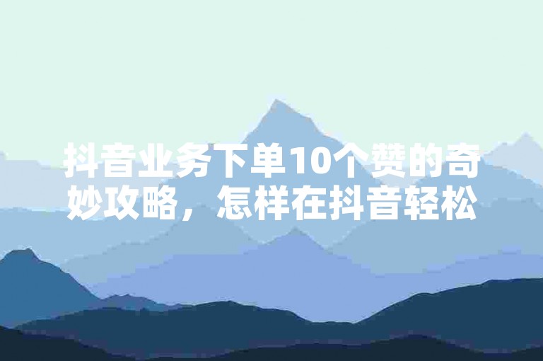 抖音业务下单10个赞的奇妙攻略，怎样在抖音轻松买到10个赞？！2025必备