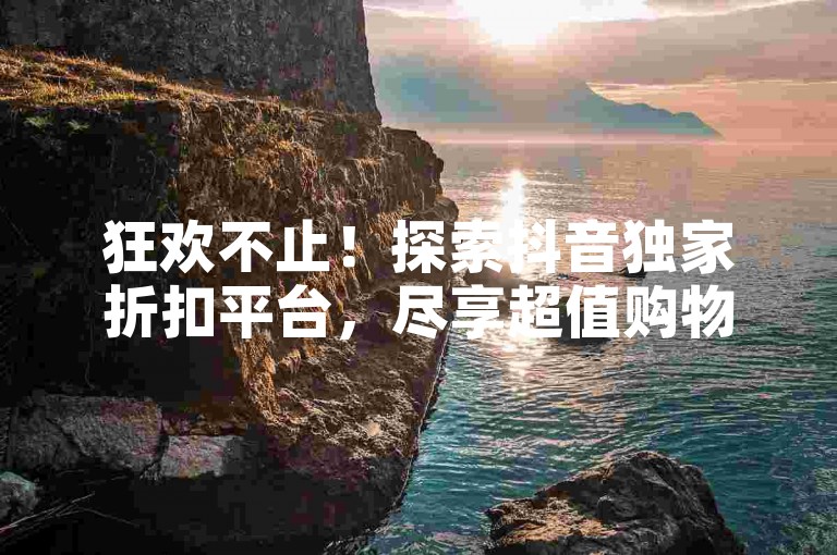 狂欢不止！探索抖音独家折扣平台，尽享超值购物体验！