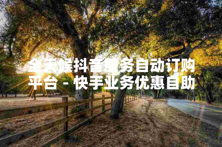 全天候抖音服务自动订购平台 - 快手业务优惠自助下单系统免费