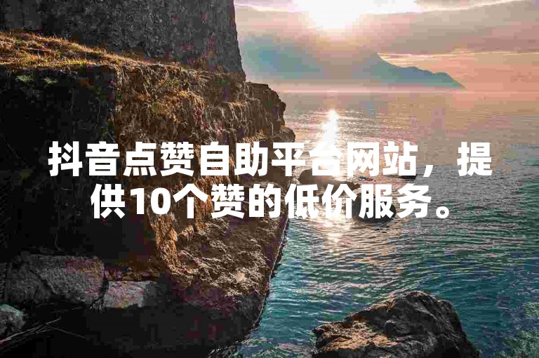 抖音点赞自助平台网站，提供10个赞的低价服务。