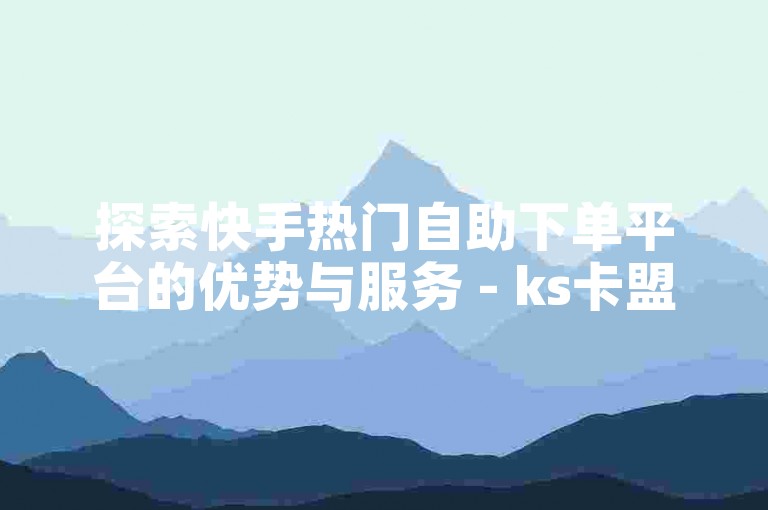 探索快手热门自助下单平台的优势与服务 - ks卡盟在线自助下单体验。