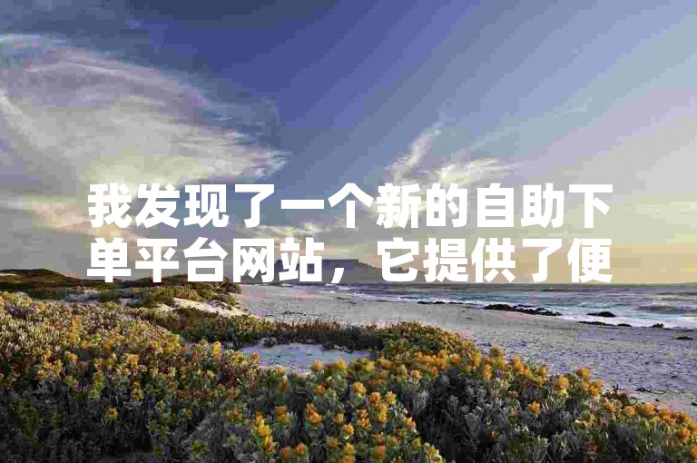 我发现了一个新的自助下单平台网站，它提供了便捷的服务和快速的响应，让我对自助业务网有了全新的认识。