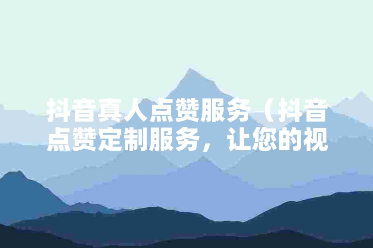 抖音真人点赞服务（抖音点赞定制服务，让您的视频更火）