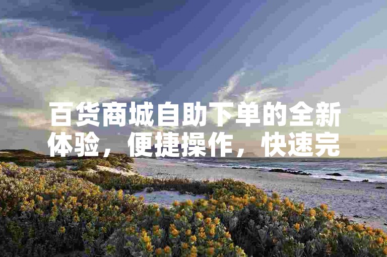 百货商城自助下单的全新体验，便捷操作，快速完成购物，只在百货商城！2024必备技能。