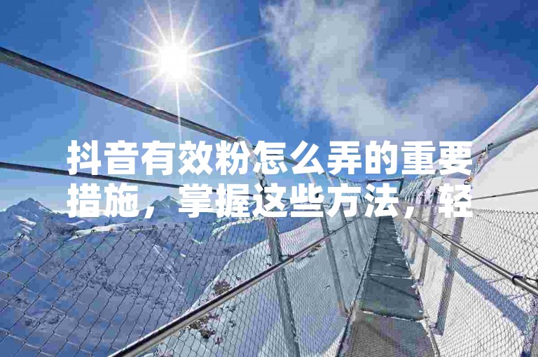 抖音有效粉怎么弄的重要措施，掌握这些方法，轻松提升抖音粉丝量！新手必看！