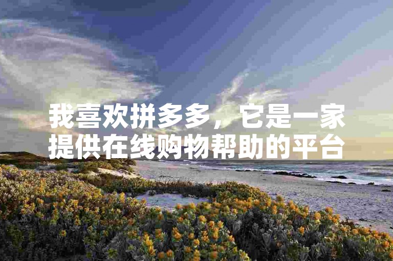我喜欢拼多多，它是一家提供在线购物帮助的平台。