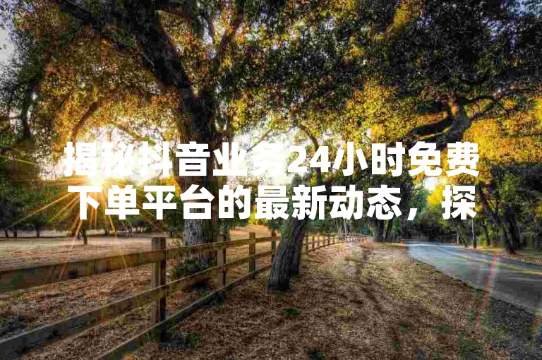 揭秘抖音业务24小时免费下单平台的最新动态，探索其服务优势，成为2024年必备技能！