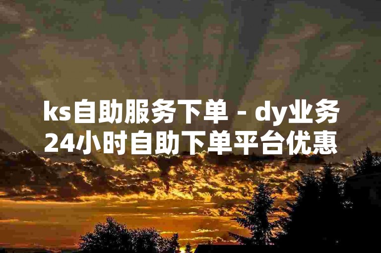 ks自助服务下单 - dy业务24小时自助下单平台优惠