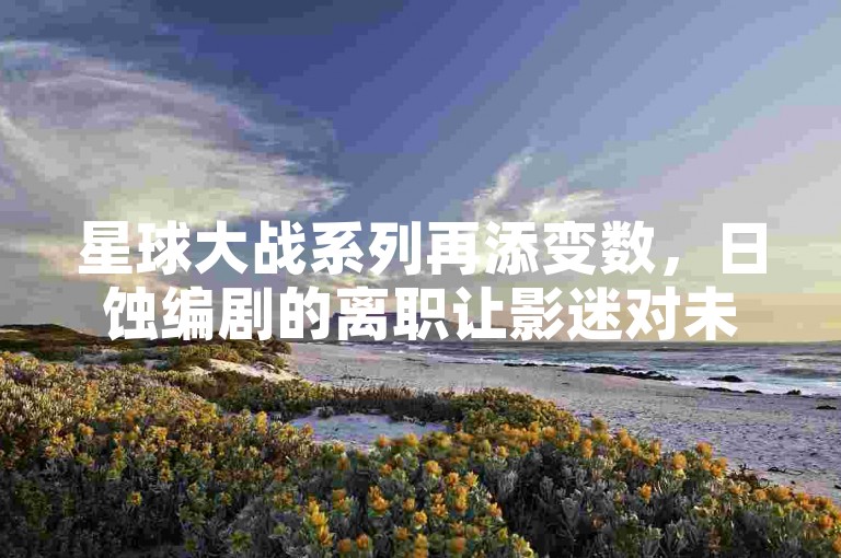 星球大战系列再添变数，日蚀编剧的离职让影迷对未来剧情充满好奇与期待🌌🤔。