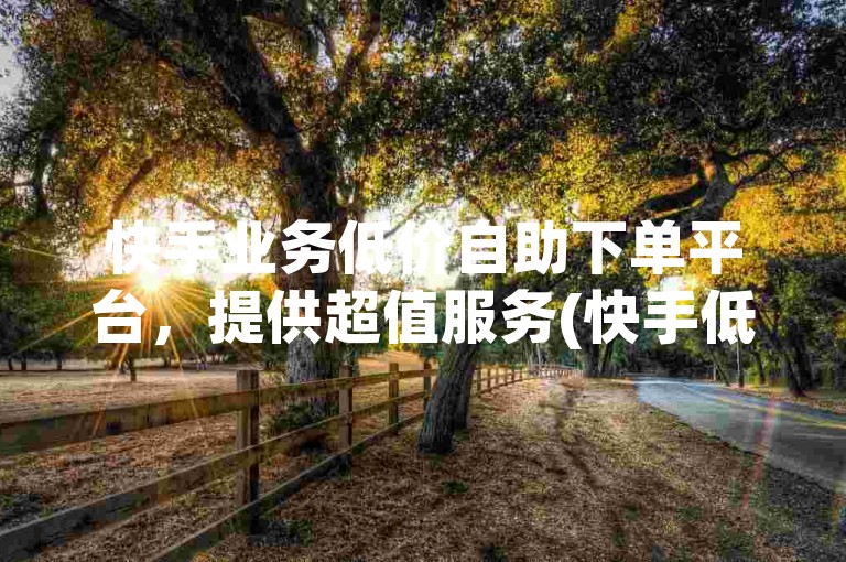 快手业务低价自助下单平台，提供超值服务(快手低价自助下单平台)。