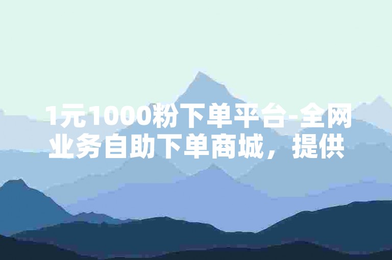 1元1000粉下单平台-全网业务自助下单商城，提供便捷的在线服务，满足您的各种需求。