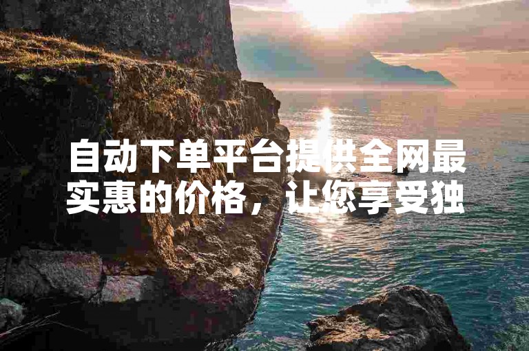 自动下单平台提供全网最实惠的价格，让您享受独家优惠。