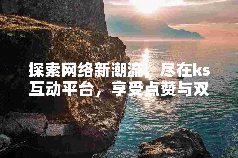 探索网络新潮流，尽在ks互动平台，享受点赞与双击的乐趣，价格亲民，服务专业。