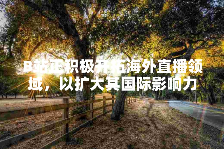B站正积极开拓海外直播领域，以扩大其国际影响力。