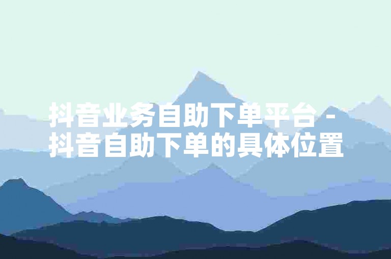 抖音业务自助下单平台 - 抖音自助下单的具体位置是哪里呢？
