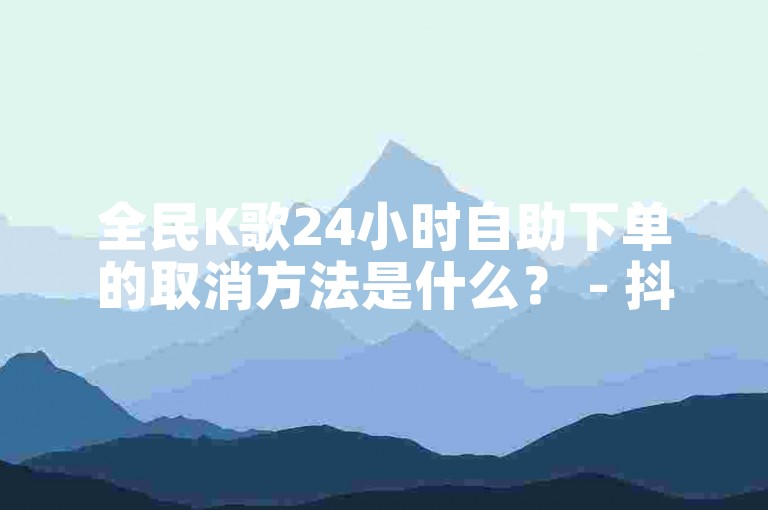 全民K歌24小时自助下单的取消方法是什么？ - 抖音上热门需要多少双击？