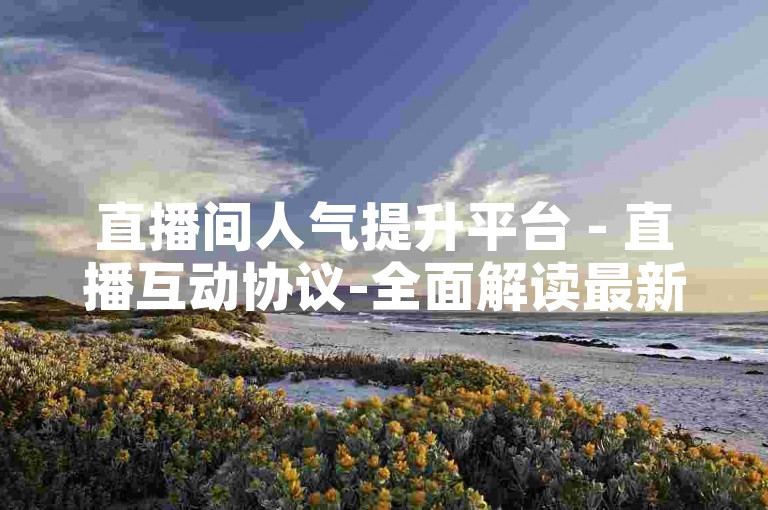 直播间人气提升平台 - 直播互动协议-全面解读最新条款！